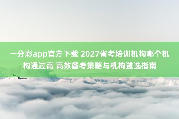 一分彩app官方下载 2027省考培训机构哪个机构通过高 高效备考策略与机构遴选指南