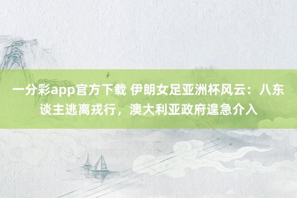 一分彩app官方下载 伊朗女足亚洲杯风云：八东谈主逃离戎行，澳大利亚政府遑急介入