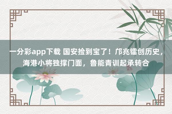 一分彩app下载 国安捡到宝了！邝兆镭创历史，海港小将独撑门面，鲁能青训起承转合