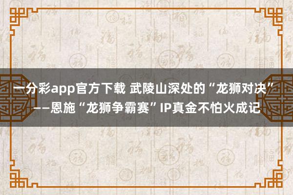 一分彩app官方下载 武陵山深处的“龙狮对决” ——恩施“龙狮争霸赛”IP真金不怕火成记