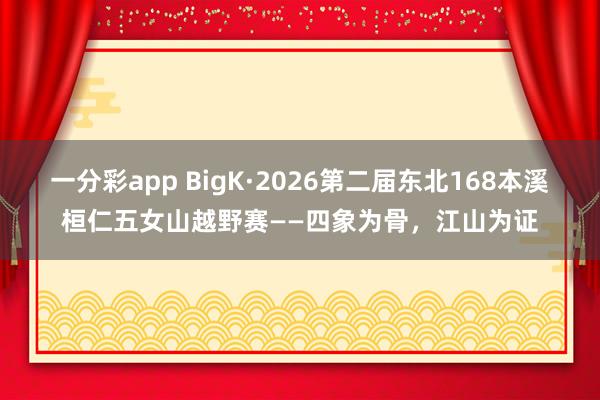 一分彩app BigK·2026第二届东北168本溪桓仁五女山越野赛——四象为骨，江山为证