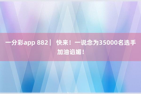 一分彩app 882 ▏快来！一说念为35000名选手加油谄媚！