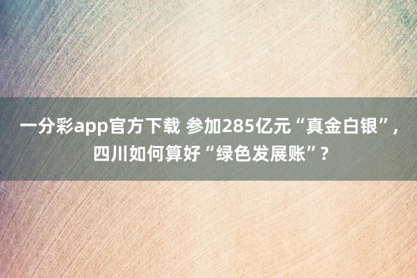 一分彩app官方下载 参加285亿元“真金白银”， 四川如何算好“绿色发展账”?