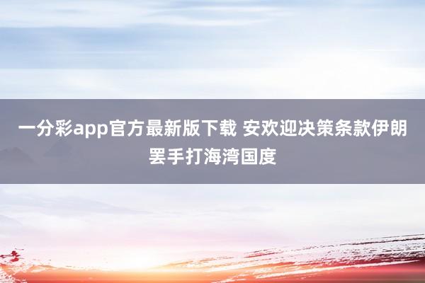 一分彩app官方最新版下载 安欢迎决策条款伊朗罢手打海湾国度