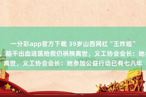 一分彩app官方下载 39岁山西网红“王炸姐”直播时蓦然呐喊“疼痛”，脑干出血送医抢救仍祸殃离世，义工协会会长：她参加公益行动已有七八年