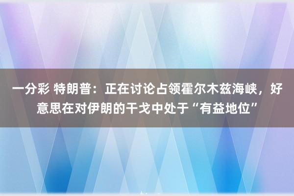 一分彩 特朗普：正在讨论占领霍尔木兹海峡，好意思在对伊朗的干戈中处于“有益地位”