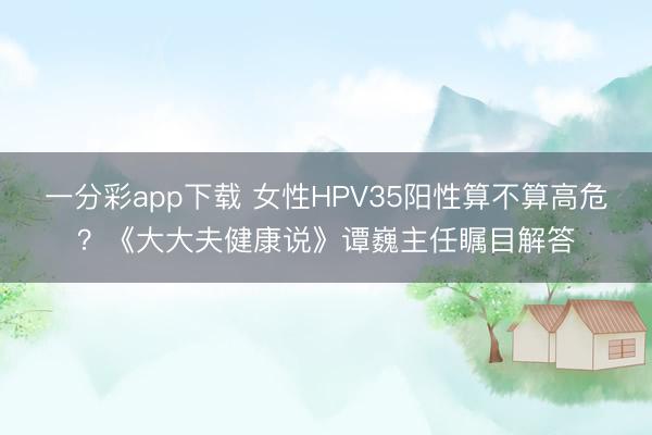 一分彩app下载 女性HPV35阳性算不算高危？《大大夫健康说》谭巍主任瞩目解答