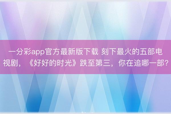 一分彩app官方最新版下载 刻下最火的五部电视剧，《好好的时光》跌至第三，你在追哪一部?