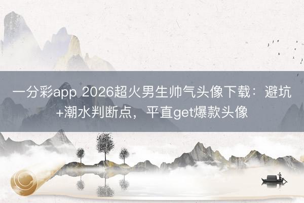 一分彩app 2026超火男生帅气头像下载：避坑+潮水判断点，平直get爆款头像