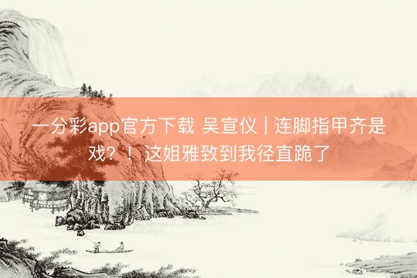 一分彩app官方下载 吴宣仪 | 连脚指甲齐是戏？！这姐雅致到我径直跪了