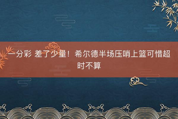 一分彩 差了少量！希尔德半场压哨上篮可惜超时不算