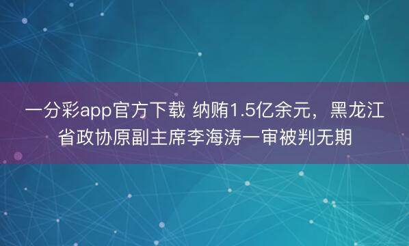 一分彩app官方下载 纳贿1.5亿余元，黑龙江省政协原副主席李海涛一审被判无期