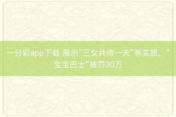 一分彩app下载 展示“三女共侍一夫”等实质，“宝宝巴士”被罚30万