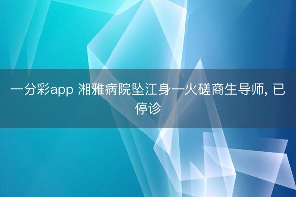 一分彩app 湘雅病院坠江身一火磋商生导师， 已停诊