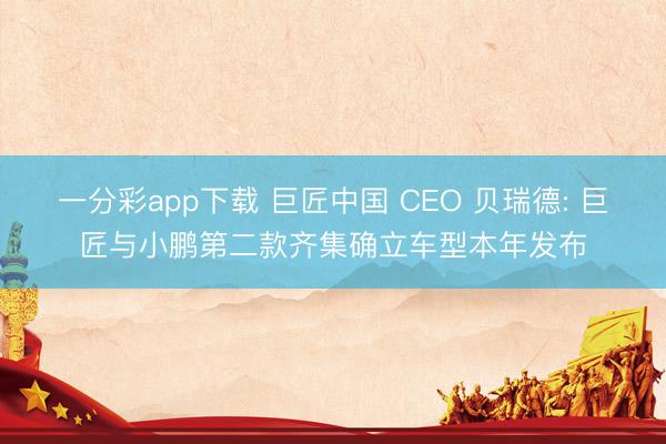 一分彩app下载 巨匠中国 CEO 贝瑞德: 巨匠与小鹏第二款齐集确立车型本年发布