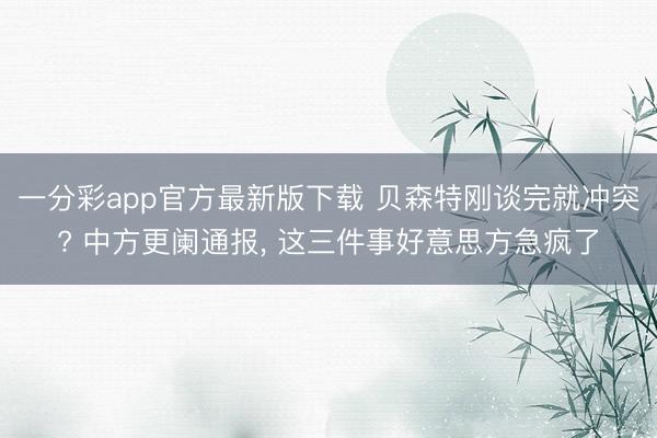 一分彩app官方最新版下载 贝森特刚谈完就冲突? 中方更阑通报， 这三件事好意思方急疯了