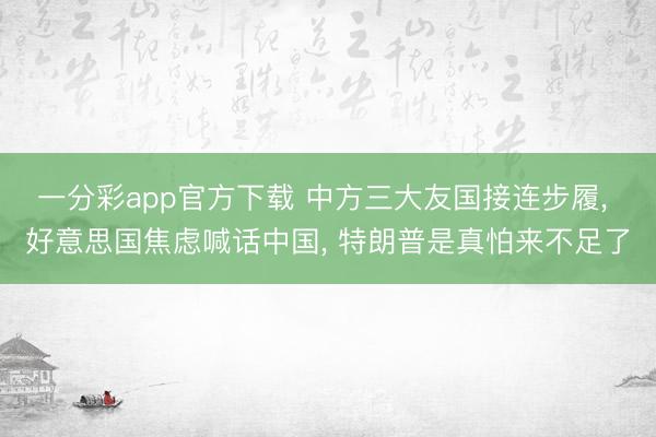一分彩app官方下载 中方三大友国接连步履， 好意思国焦虑喊话中国， 特朗普是真怕来不足了