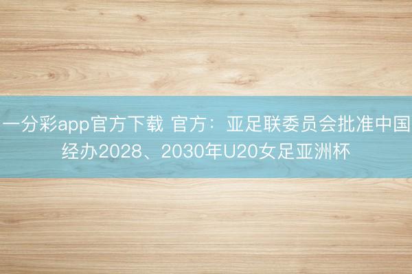 一分彩app官方下载 官方：亚足联委员会批准中国经办2028、2030年U20女足亚洲杯