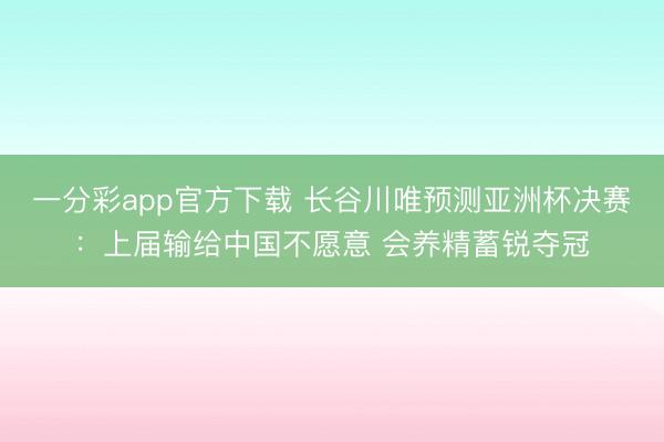一分彩app官方下载 长谷川唯预测亚洲杯决赛：上届输给中国不愿意 会养精蓄锐夺冠