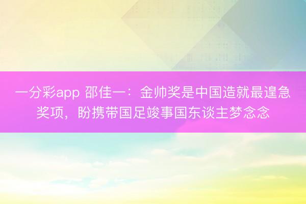 一分彩app 邵佳一：金帅奖是中国造就最遑急奖项，盼携带国足竣事国东谈主梦念念