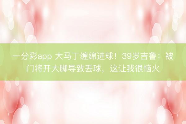 一分彩app 大马丁缠绵进球！39岁吉鲁：被门将开大脚导致丢球，这让我很恼火