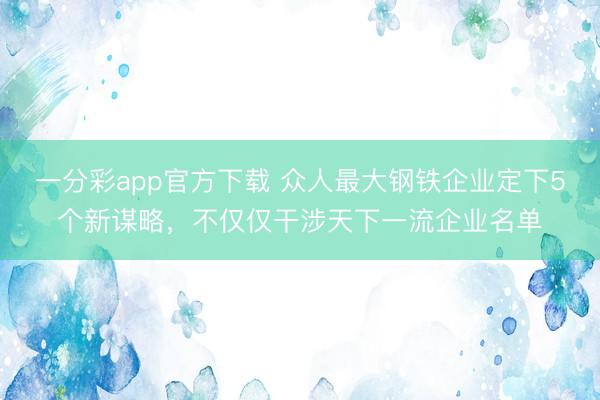 一分彩app官方下载 众人最大钢铁企业定下5个新谋略，不仅仅干涉天下一流企业名单