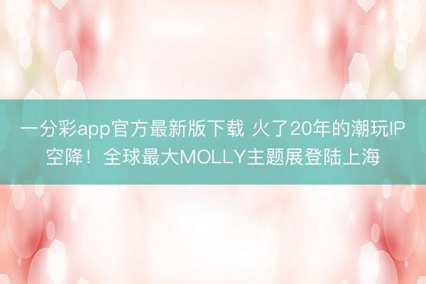一分彩app官方最新版下载 火了20年的潮玩IP空降！全球最大MOLLY主题展登陆上海