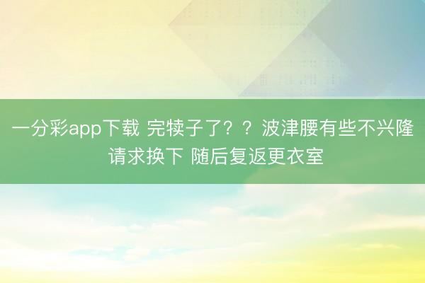 一分彩app下载 完犊子了？？波津腰有些不兴隆 请求换下 随后复返更衣室