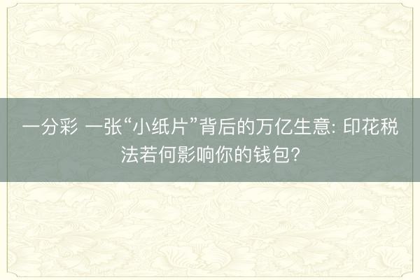 一分彩 一张“小纸片”背后的万亿生意: 印花税法若何影响你的钱包?
