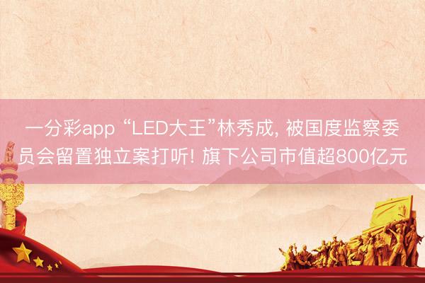 一分彩app “LED大王”林秀成， 被国度监察委员会留置独立案打听! 旗下公司市值超800亿元