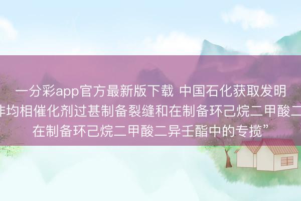 一分彩app官方最新版下载 中国石化获取发明专利授权: “一种非均相催化剂过甚制备裂缝和在制备环己烷二甲酸二异壬酯中的专揽”