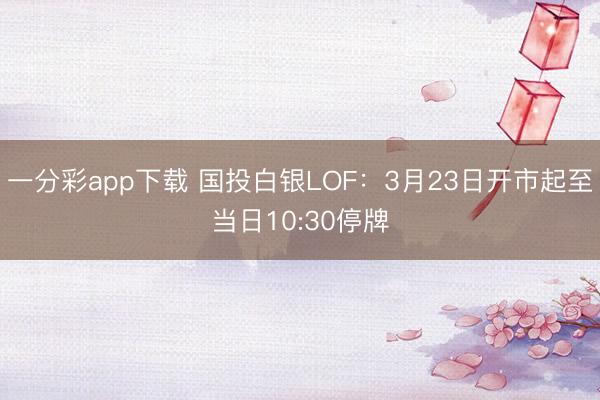 一分彩app下载 国投白银LOF：3月23日开市起至当日10:30停牌