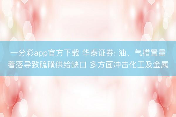 一分彩app官方下载 华泰证券: 油、气措置量着落导致硫磺供给缺口 多方面冲击化工及金属