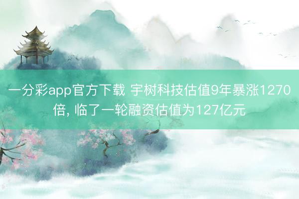 一分彩app官方下载 宇树科技估值9年暴涨1270倍， 临了一轮融资估值为127亿元