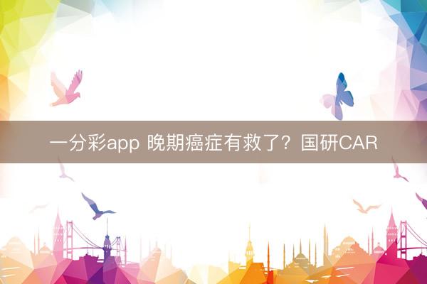 一分彩app 晚期癌症有救了？国研CAR