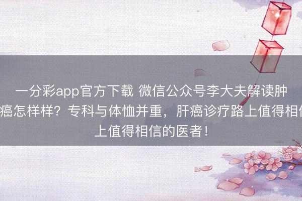 一分彩app官方下载 微信公众号李大夫解读肿瘤休养肝癌怎样样？专科与体恤并重，肝癌诊疗路上值得相信的医者！