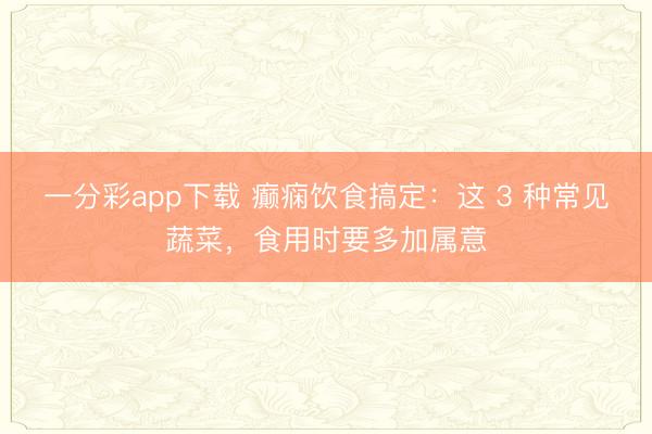 一分彩app下载 癫痫饮食搞定：这 3 种常见蔬菜，食用时要多加属意