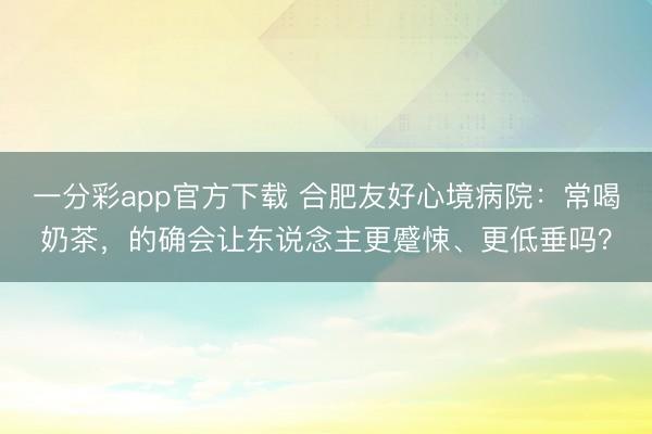 一分彩app官方下载 合肥友好心境病院：常喝奶茶，的确会让东说念主更蹙悚、更低垂吗？