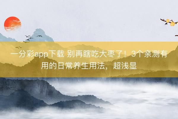 一分彩app下载 别再瞎吃大枣了！3个亲测有用的日常养生用法，超浅显
