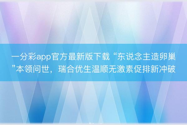 一分彩app官方最新版下载 “东说念主造卵巢”本领问世，瑞合优生温顺无激素促排新冲破