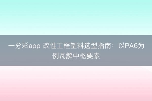 一分彩app 改性工程塑料选型指南：以PA6为例瓦解中枢要素