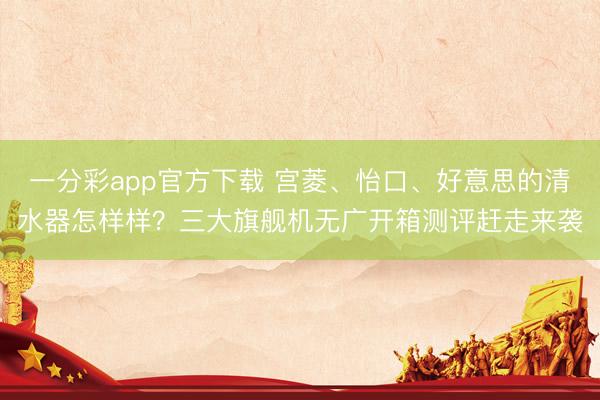 一分彩app官方下载 宫菱、怡口、好意思的清水器怎样样？三大旗舰机无广开箱测评赶走来袭