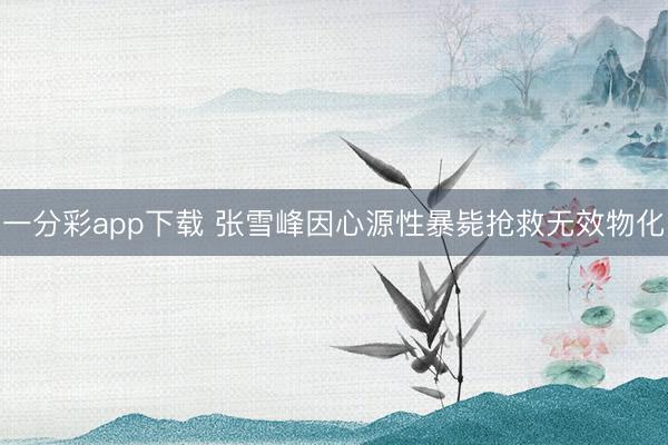 一分彩app下载 张雪峰因心源性暴毙抢救无效物化