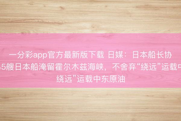 一分彩app官方最新版下载 日媒：日本船长协会称有45艘日本船淹留霍尔木兹海峡，不舍弃“绕远”运载中东原油