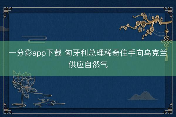 一分彩app下载 匈牙利总理稀奇住手向乌克兰供应自然气