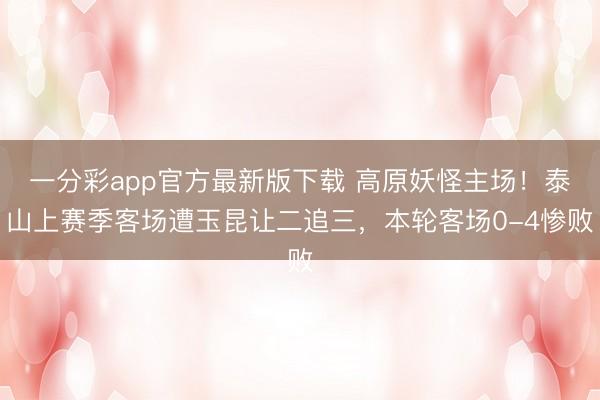 一分彩app官方最新版下载 高原妖怪主场！泰山上赛季客场遭玉昆让二追三，本轮客场0-4惨败