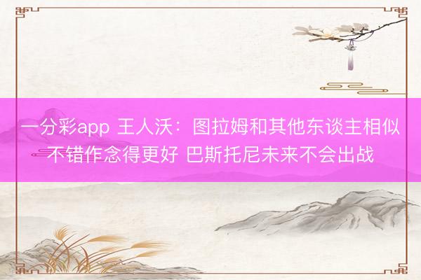一分彩app 王人沃：图拉姆和其他东谈主相似不错作念得更好 巴斯托尼未来不会出战