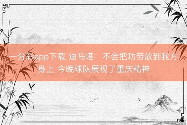 一分彩app下载 迪马塔：不会把功劳放到我方身上 今晚球队展现了重庆精神