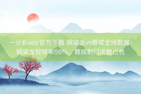 一分彩app官方下载 铜梁龙vs蓉城全场数据：铜梁龙控球率59%，蓉城射门次数占优