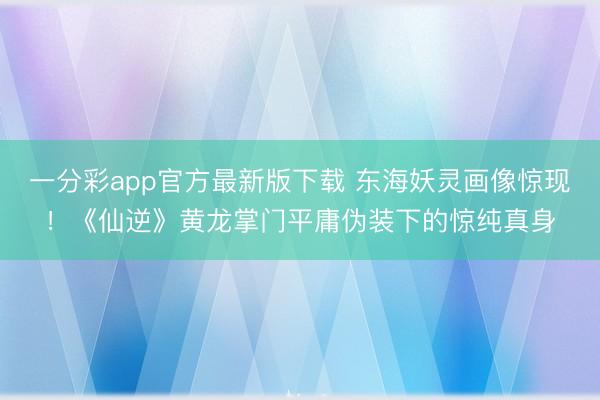 一分彩app官方最新版下载 东海妖灵画像惊现！《仙逆》黄龙掌门平庸伪装下的惊纯真身